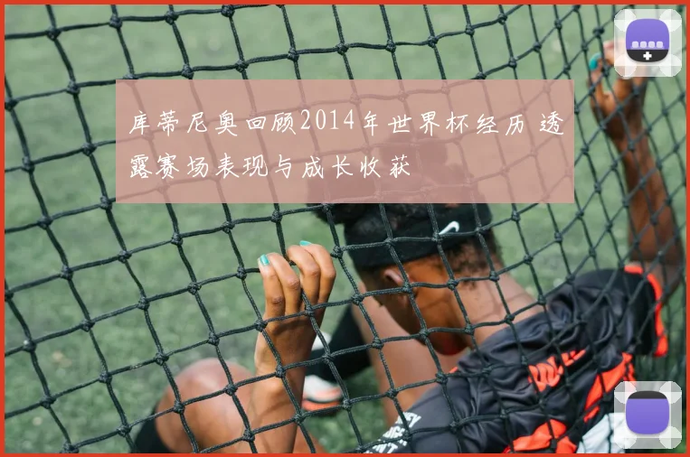 库蒂尼奥回顾2014年世界杯经历 透露赛场表现与成长收获